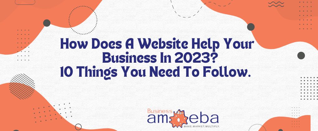 How Does A Website Help Your Business In 2023? 10 Things You Need To Follow.